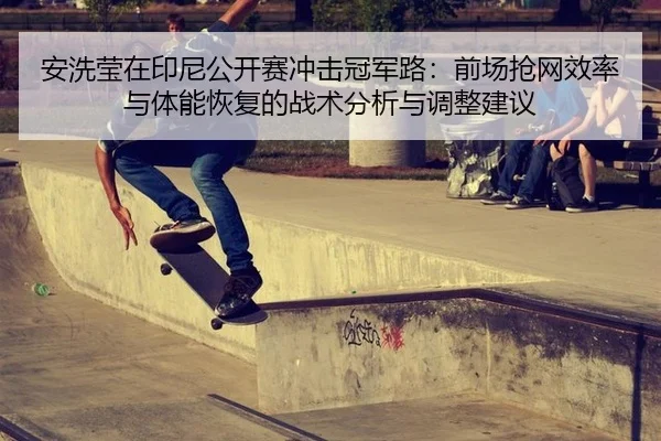 安洗莹在印尼公开赛冲击冠军路：前场抢网效率与体能恢复的战术分析与调整建议