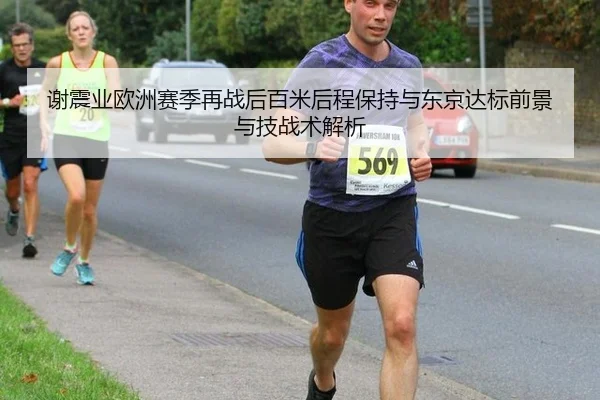 谢震业欧洲赛季再战后百米后程保持与东京达标前景与技战术解析