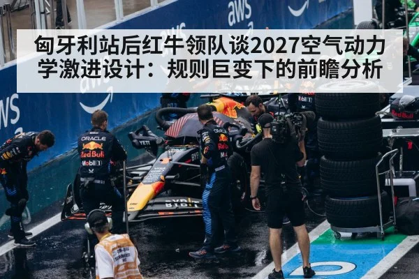 匈牙利站后红牛领队谈2027空气动力学激进设计：规则巨变下的前瞻分析