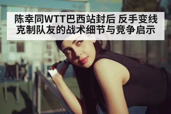 陈幸同WTT巴西站封后 反手变线克制队友的战术细节与竞争启示